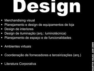 
        Design
    Merchandising visual
   Planejamento e design de equipamentos de loja
   Design de interiores
   Design de iluminação (arq.: luminotécnica)
   Planejamento de espaço e de funcionalidades




                                                        MARTIN HAAG JUN 2009
 Ambientes virtuais

 Coordenação de fornecedores e terceirizações (arq.)

 Literatura Corporativa
 