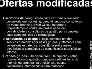Ofertas modificadas
 Escritórios de design estão cada vez mais oferecendo
   consultoria em marketing, denominando-se consultores
   de marca/branding. Wolff Olins e Interbrand
   freqüentemente contratam profissionais de
   contabilidade e consultores de gestão para completar
   suas competências de estrategistas.
 A consultoria de design é, hoje, somente um dos
   serviços oferecidos por esses grupos, juntamente com




                                                           MARTIN HAAG JUN 2009
   consultoria estratégica, consultoria sobre meios
   eletrônicos e estratégias de comunicação para público
   interno.
 Grandes grupos - Omnicom, WPP, Interpublic - estão
   resolvendo esta questão como proprietários tanto de
   agência de propaganda tradicionais, quanto
   consultorias internacionais para marcação.
 