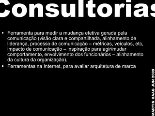 Consultorias
 Ferramenta para medir a mudança efetiva gerada pela
  comunicação (visão clara e compartilhada, alinhamento de
  liderança, processo de comunicação – métricas, veículos, etc,
  impacto de comunicação – inspiração para agir/mudar
  comportamento, envolvimento dos funcionários – alinhamento
  da cultura da organização).
 Ferramentas na Internet, para avaliar arquitetura de marca




                                                                  MARTIN HAAG JUN 2009
 