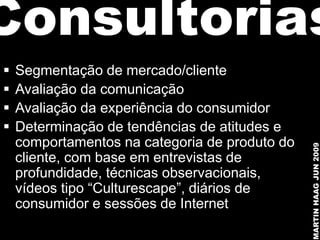 Consultorias
   Segmentação de mercado/cliente
   Avaliação da comunicação
   Avaliação da experiência do consumidor
   Determinação de tendências de atitudes e
    comportamentos na categoria de produto do




                                                MARTIN HAAG JUN 2009
    cliente, com base em entrevistas de
    profundidade, técnicas observacionais,
    vídeos tipo “Culturescape”, diários de
    consumidor e sessões de Internet
 
