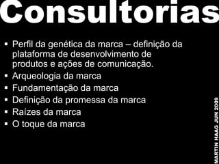 Consultorias
 Perfil da genética da marca – definição da
  plataforma de desenvolvimento de
  produtos e ações de comunicação.
 Arqueologia da marca
 Fundamentação da marca
 Definição da promessa da marca




                                               MARTIN HAAG JUN 2009
 Raízes da marca
 O toque da marca
 