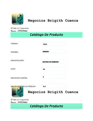 Negocios Brigith Cuenca
Ni Punto De Comparación.
Numero : 0988375466
                           Catálogo De Producto

                                  4578



                                  REDBULL




                                  BOTELLA DE ALUMINIO



                                  23



                                  2




                                  2,5


                      Negocios Brigith Cuenca
Ni Punto De Comparación.
Numero : 0988375466
                           Catálogo De Producto
 