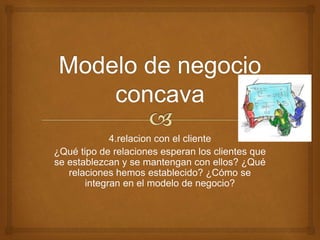 4.relacion con el cliente 
¿Qué tipo de relaciones esperan los clientes que 
se establezcan y se mantengan con ellos? ¿Qué 
relaciones hemos establecido? ¿Cómo se 
integran en el modelo de negocio? 
 