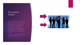 El Comercio
Exterior
Es el movimiento que tienen los
bienes y servicios a través de los
distintos países y sus mercados.
Se realiza utilizando divisas y
esta sujeto a regulaciones
adicionales que establecen los
participantes en el intercambio y
los gobiernos de sus países de
origen.
A esta economía se le denomina
Economía Abierta.
 