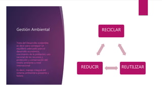 Gestión Ambiental RECICLAR
REUTILIZARREDUCIR
Trata del Desarrollo sostenible,
es decir para conseguir un
equilibrio adecuado para el
desarrollo económico,
crecimiento de la población, uso
racional de los recursos y
protección y conservación del
medio ambiente a nivel
internacional.
Es decir, manejo integral del
sistema ambiental a presente y
futuro.
 