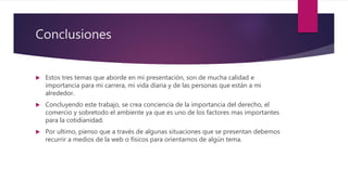 Conclusiones
 Estos tres temas que aborde en mi presentación, son de mucha calidad e
importancia para mi carrera, mi vida diaria y de las personas que están a mi
alrededor.
 Concluyendo este trabajo, se crea conciencia de la importancia del derecho, el
comercio y sobretodo el ambiente ya que es uno de los factores mas importantes
para la cotidianidad.
 Por ultimo, pienso que a través de algunas situaciones que se presentan debemos
recurrir a medios de la web o físicos para orientarnos de algún tema.
 