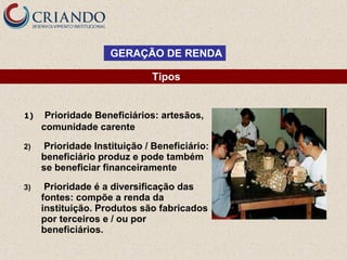 GERAÇÃO DE RENDA
Tipos

1)

Prioridade Beneficiários: artesãos,
comunidade carente

2)

Prioridade Instituição / Beneficiário:
beneficiário produz e pode também
se beneficiar financeiramente

3)

Prioridade é a diversificação das
fontes: compõe a renda da
instituição. Produtos são fabricados
por terceiros e / ou por
beneficiários.

 
