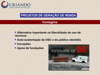 PROJETOS DE GERAÇÃO DE RENDA
Vantagens
Alternativa importante na liberalidade do uso de
recursos
Auto-sustentação da OSC e do público atendido
Inovações
Apoio de fundações

 