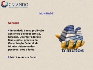 IMUNIDADE

Conceito
Imunidade é uma proibição
aos entes políticos (União,
Estados, Distrito Federal e
Municípios), prevista na
Constituição Federal, de
tributar determinadas
pessoas, atos e fatos.
Não é renúncia fiscal

 