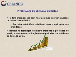 PROGRAMAS DE GERAÇÃO DE RENDA
Podem organizações sem fins lucrativos exercer atividade
de natureza econômica?
Previsão estatutária, atividade meio e aplicação nas
finalidades
─

Inexiste na legislação brasileira proibição à prestação de
serviços ou à comercialização de mercadorias por entidades
do Terceiro Setor.

 