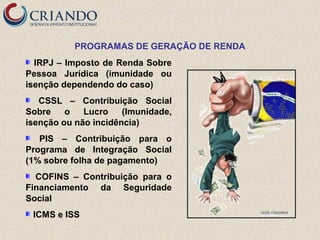 PROGRAMAS DE GERAÇÃO DE RENDA
IRPJ – Imposto de Renda Sobre
Pessoa Jurídica (imunidade ou
isenção dependendo do caso)
CSSL – Contribuição Social
Sobre
o
Lucro
(Imunidade,
isenção ou não incidência)
PIS – Contribuição para o
Programa de Integração Social
(1% sobre folha de pagamento)
COFINS – Contribuição para o
Financiamento da Seguridade
Social
ICMS e ISS

 