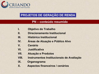 PROJETOS DE GERAÇÃO DE RENDA
PN – conteúdo resumido
I.
II.
III.
IV.
V.
VI.
VII.
VIII.
IX.
X.

Objetivo do Trabalho
Direcionamento Institucional
Histórico Institucional
Áreas de Atuação e Público Alvo
Cenário
Justificativa
Atuação e Produtos
Instrumentos Institucionais de Avaliação
Organograma
Aspectos financeiros / cenários

 