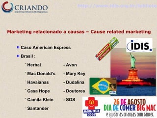 http://www.idis.org.br/bibliotec

Marketing relacionado a causas – Cause related marketing
Caso American Express
Brasil :
‾

Herbal

- Avon

‾

Mac Donald’s

- Mary Key

‾

Havaianas

- Dudalina

‾

Casa Hope

- Doutores

‾

Camila Klein

- SOS

‾

Santander

 