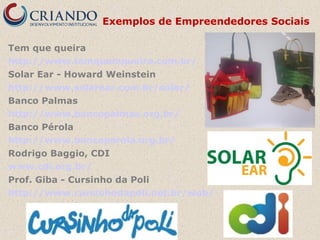 Exemplos de Empreendedores Sociais
Tem que queira
http://www.temquemqueira.com.br/
Solar Ear - Howard Weinstein
http://www.solarear.com.br/solar/
Banco Palmas
http://www.bancopalmas.org.br/
Banco Pérola
http://www.bancoperola.org.br/
Rodrigo Baggio, CDI
www.cdi.org.br/
Prof. Giba - Cursinho da Poli
http://www.cursinhodapoli.net.br/web/

 