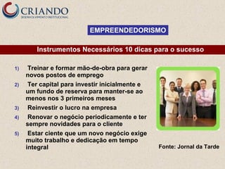 EMPREENDEDORISMO
Instrumentos Necessários 10 dicas para o sucesso
1)
2)

3)
4)
5)

Treinar e formar mão-de-obra para gerar
novos postos de emprego
Ter capital para investir inicialmente e
um fundo de reserva para manter-se ao
menos nos 3 primeiros meses
Reinvestir o lucro na empresa
Renovar o negócio periodicamente e ter
sempre novidades para o cliente
Estar ciente que um novo negócio exige
muito trabalho e dedicação em tempo
integral

Fonte: Jornal da Tarde

 