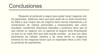 Conclusiones
Respecto al protocolo a seguir para poder hacer negocios con
los japoneses, debemos decir que gran parte de su éxito económico
se debe a que ningún tipo de negocio tiene menos importancia y la
combinación de valores personales y empresariales dan como
resultado, excelentes relaciones laborales y podemos decir que el
que cierres un negocio con un japonés te augura éxito empresarial
ya que no es nada fácil que esto pueda suceder, ya que sus altos
parámetros de calidad, estética y de cierta forma su exigencia
extrema en los negocios hacen que un exportador lleve a otro nivel
su producto de exportación.
 