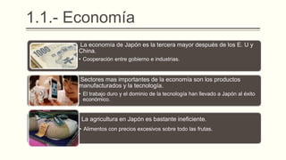 1.1.- Economía
La economía de Japón es la tercera mayor después de los E. U y
China.
• Cooperación entre gobierno e industrias.
Sectores mas importantes de la economía son los productos
manufacturados y la tecnología.
• El trabajo duro y el dominio de la tecnología han llevado a Japón al éxito
económico.
La agricultura en Japón es bastante ineficiente.
• Alimentos con precios excesivos sobre todo las frutas.
 