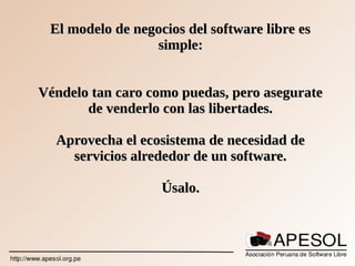El modelo de negocios del software libre esEl modelo de negocios del software libre es
simple:simple:
Véndelo tan caro como puedas, pero asegurateVéndelo tan caro como puedas, pero asegurate
de venderlo con las libertades.de venderlo con las libertades.
Aprovecha el ecosistema de necesidad deAprovecha el ecosistema de necesidad de
servicios alrededor de un software.servicios alrededor de un software.
Úsalo.Úsalo.
 