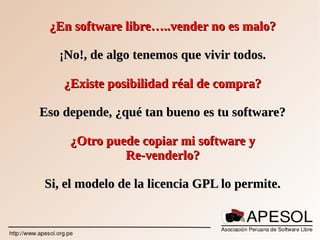¿En software libre…..vender no es malo?¿En software libre…..vender no es malo?
¡No!, de algo tenemos que vivir todos.¡No!, de algo tenemos que vivir todos.
¿Existe posibilidad réal de compra?¿Existe posibilidad réal de compra?
Eso depende, ¿qué tan bueno es tu software?Eso depende, ¿qué tan bueno es tu software?
¿Otro puede copiar mi software y¿Otro puede copiar mi software y
Re-venderlo?Re-venderlo?
Si, el modelo de la licencia GPL lo permite.Si, el modelo de la licencia GPL lo permite.
 