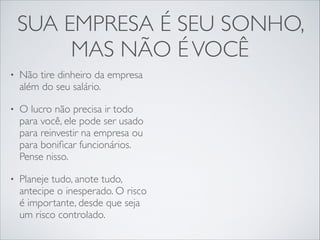SUA EMPRESA É SEU SONHO,
MAS NÃO É VOCÊ
•

Não tire dinheiro da empresa
além do seu salário.	


•

O lucro não precisa ir todo
para você, ele pode ser usado
para reinvestir na empresa ou
para boniﬁcar funcionários.
Pense nisso.	


•

Planeje tudo, anote tudo,
antecipe o inesperado. O risco
é importante, desde que seja
um risco controlado.

 