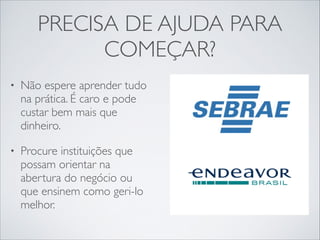 PRECISA DE AJUDA PARA
COMEÇAR?
•

Não espere aprender tudo
na prática. É caro e pode
custar bem mais que
dinheiro.	


•

Procure instituições que
possam orientar na
abertura do negócio ou
que ensinem como geri-lo
melhor.

 