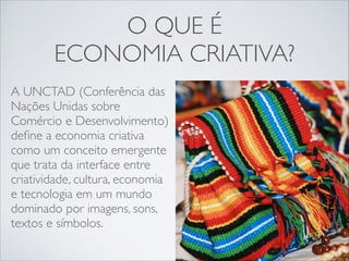 O QUE É 	

ECONOMIA CRIATIVA?
A UNCTAD (Conferência das
Nações Unidas sobre
Comércio e Desenvolvimento)
deﬁne a economia criativa
como um conceito emergente
que trata da interface entre
criatividade, cultura, economia
e tecnologia em um mundo
dominado por imagens, sons,
textos e símbolos.

 