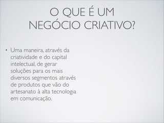 O QUE É UM	

NEGÓCIO CRIATIVO?
•

Uma maneira, através da
criatividade e do capital
intelectual, de gerar
soluções para os mais
diversos segmentos através
de produtos que vão do
artesanato à alta tecnologia
em comunicação.

 