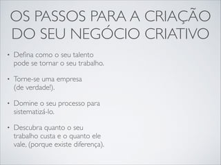 OS PASSOS PARA A CRIAÇÃO 	

DO SEU NEGÓCIO CRIATIVO
•

Deﬁna como o seu talento
pode se tornar o seu trabalho.	


•

Torne-se uma empresa  
(de verdade!).	


•

Domine o seu processo para
sistematizá-lo.	


•

Descubra quanto o seu
trabalho custa e o quanto ele
vale, (porque existe diferença).

 