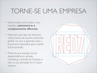 TORNE-SE UMA EMPRESA
•

Você já sabe como fazer o seu
trabalho, administrá-lo é
completamente diferente.

•

Descubra que tipo de empresa
você precisa ser, quanto precisará
ganhar no ano e aprenda toda a
burocracia necessária para mantêla funcionando.	


•

Muita da sua energia vai ser
desprendida em vendas,
marketing, controle de ﬁnanças e
não na sua atividade ﬁm. É assim
mesmo.

 