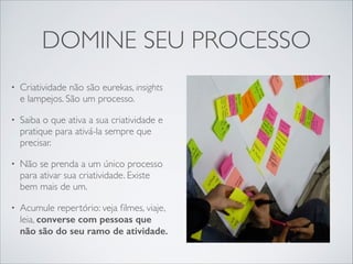 DOMINE SEU PROCESSO
•

Criatividade não são eurekas, insights
e lampejos. São um processo.	


•

Saiba o que ativa a sua criatividade e
pratique para ativá-la sempre que
precisar.	


•

Não se prenda a um único processo
para ativar sua criatividade. Existe
bem mais de um.	


•

Acumule repertório: veja ﬁlmes, viaje,
leia, converse com pessoas que
não são do seu ramo de atividade.

 