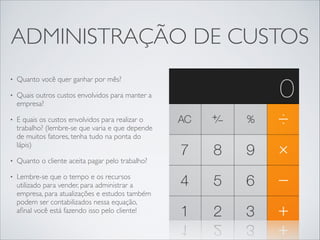 ADMINISTRAÇÃO DE CUSTOS
•

Quanto você quer ganhar por mês?	


•

Quais outros custos envolvidos para manter a
empresa?	


•

E quais os custos envolvidos para realizar o
trabalho? (lembre-se que varia e que depende
de muitos fatores, tenha tudo na ponta do
lápis)	


•

Quanto o cliente aceita pagar pelo trabalho? 	


•

Lembre-se que o tempo e os recursos
utilizado para vender, para administrar a
empresa, para atualizações e estudos também
podem ser contabilizados nessa equação,
aﬁnal você está fazendo isso pelo cliente!

 