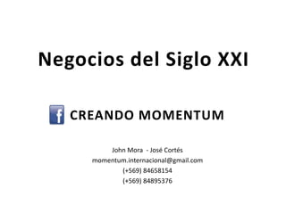 Negocios del Siglo XXI

   CREANDO MOMENTUM

         John Mora - José Cortés
     momentum.internacional@gmail.com
            (+569) 84658154
            (+569) 84895376
 