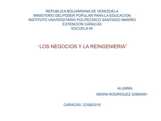 REPUBLICA BOLIVARIANA DE VENEZUELA
MINISTERIO DELPODER POPULAR PARA LA EDUCACION
INSTITUTO UNIVERSITARIO POLITECNICO SANTIAGO MARIÑO
EXTENCION CARACAS
ESCUELA 45
“ LOS NEGOCIOS Y LA REINGENIERIA”
ALUMNA:
INDIRA RODRIGUEZ 22964691
CARACAS: 22/08/2016
 