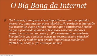 O Big Bang da Internet
“[A Internet] é comparável em importância com o computador
pessoal ou, antes mesmo, que a televisão. Na verdade, a impressão
que transmite, é que o futuro mudou e que o entusiasmo é maior
do que o produzido quando os televisores ou computadores
pessoais entraram nas casas. [...]Por causa desta sensação de
imediatismo que a internet causa, as pessoas acham plausível
supor que ela também tem grande importância econômica
(SHILLER, 2005, p. 38. Tradução nossa)
quarta-feira, 29 de maio de 13
 