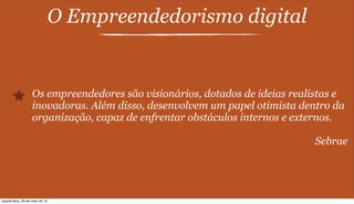 O Empreendedorismo digital
Os empreendedores são visionários, dotados de ideias realistas e
inovadoras. Além disso, desenvolvem um papel otimista dentro da
organização, capaz de enfrentar obstáculos internos e externos.
Sebrae
quarta-feira, 29 de maio de 13
 