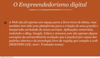 O Empreendedorismo digital
A Web não foi apenas um espaço para a livre troca de ideias, mas
também tem sido uma plataforma para a criação de uma grande e
inesperada variedade de novos serviços. Aplicações comerciais,
incluindo o eBay, Google, Yahoo e Amazon.com são apenas alguns
exemplos da extraordinária evolução que é possível por causa dos
padrões abertos e da tecnologia livre de royalty que compõe a web
(BERNERS-LEE, 2007. Tradução nossa).
quarta-feira, 29 de maio de 13
 