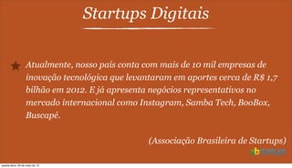 Startups Digitais
Atualmente, nosso país conta com mais de 10 mil empresas de
inovação tecnológica que levantaram em aportes cerca de R$ 1,7
bilhão em 2012. E já apresenta negócios representativos no
mercado internacional como Instagram, Samba Tech, BooBox,
Buscapé.
(Associação Brasileira de Startups)
quarta-feira, 29 de maio de 13
 