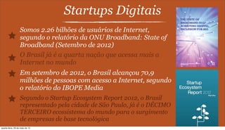 Startups Digitais
Somos 2.26 bilhões de usuários de Internet,
segundo o relatório da ONU Broadband: State of
Broadband (Setembro de 2012)
O Brasil já é a quarta nação que acessa mais a
Internet no mundo
Em setembro de 2012, o Brasil alcançou 70,9
milhões de pessoas com acesso a Internet, segundo
o relatório do IBOPE Media
Segundo o Startup Ecosystem Report 2012, o Brasil
representado pela cidade de São Paulo, já é o DÉCIMO
TERCEIRO ecossistema do mundo para o surgimento
de empresas de base tecnológica
quarta-feira, 29 de maio de 13
 