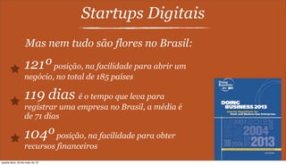 Startups Digitais
Mas nem tudo são flores no Brasil:
121ºposição, na facilidade para abrir um
negócio, no total de 185 países
119 dias é o tempo que leva para
registrar uma empresa no Brasil, a média é
de 71 dias
104ºposição, na facilidade para obter
recursos financeiros
quarta-feira, 29 de maio de 13
 