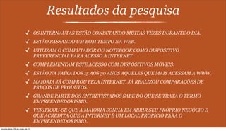 Resultados da pesquisa
✓ OS INTERNAUTAS ESTÃO CONECTANDO MUITAS VEZES DURANTE O DIA.
✓ ESTÃO PASSANDO UM BOM TEMPO NA WEB.
✓ UTILIZAM O COMPUTADOR OU NOTEBOOK COMO DISPOSITIVO
PREFERENCIAL PARA ACESSO A INTERNET.
✓ COMPLEMENTAM ESTE ACESSO COM DISPOSITIVOS MÓVEIS.
✓ ESTÃO NA FAIXA DOS 15 AOS 30 ANOS AQUELES QUE MAIS ACESSAM A WWW.
✓ MAIORIA JÁ COMPROU PELA INTERNET, JÁ REALIZOU COMPARAÇÕES DE
PREÇOS DE PRODUTOS.
✓ GRANDE PARTE DOS ENTREVISTADOS SABE DO QUE SE TRATA O TERMO
EMPREENDEDORISMO.
✓ VERIFICOU-SE QUE A MAIORIA SONHA EM ABRIR SEU PRÓPRIO NEGÓCIO E
QUE ACREDITA QUE A INTERNET É UM LOCAL PROPÍCIO PARA O
EMPREENDEDORISMO.
quarta-feira, 29 de maio de 13
 