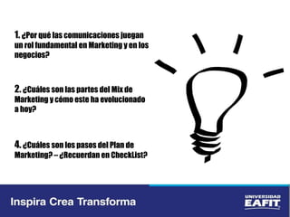 1. ¿Por qué las comunicaciones juegan
un rol fundamental en Marketing y en los
negocios?
2. ¿Cuáles son las partes del Mix de
Marketing y cómo este ha evolucionado
a hoy?
4. ¿Cuáles son los pasos del Plan de
Marketing? – ¿Recuerdan en CheckList?
 