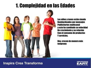 1. Complejidad en las Edades
Los niños y teens están siendo
Bombardeados por mensajes
Publicitarios multicanal
y esto ha cambiado su velocidad
De crecimiento y su relación
Con el consumo de productos
Y servicios.
Hoy, crecen de manera más
temprana
 