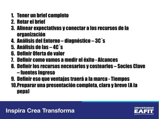 1. Tener un brief completo
2. Retar el brief
3. Alinear expectativas y conectar a los recursos de la
organización
4. Análisis del Entorno – diagnóstico – 3C´s
5. Análisis de las – 4C´s
6. Definir Oferta de valor
7. Definir como vamos a medir el éxito - Alcances
8. Definir los recursos necesarios y costearlos – Socios Clave
– fuentes Ingreso
9. Definir eso que ventajas traerá a la marca - Tiempos
10.Preparar una presentación completa, clara y breve (A la
pepa)
 
