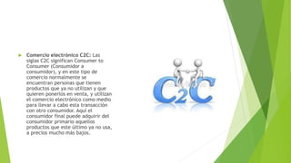  Comercio electrónico C2C: Las
siglas C2C significan Consumer to
Consumer (Consumidor a
consumidor), y en este tipo de
comercio normalmente se
encuentran personas que tienen
productos que ya no utilizan y que
quieren ponerlos en venta, y utilizan
el comercio electrónico como medio
para llevar a cabo esta transacción
con otro consumidor. Aquí el
consumidor final puede adquirir del
consumidor primario aquellos
productos que este último ya no usa,
a precios mucho más bajos.
 
