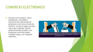 COMERCIO ELECTRÓNICO
 Consiste en la compra, venta,
distribución, mercadeo y
suministro de información de
productos o servicios a través de
Internet. Lo que se logra con esta
red es que cualquier cliente
potencial pueda acceder a los
productos o servicios desde
cualquier lugar, y en cualquier
momento.
 