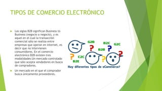 TIPOS DE COMERCIO ELECTRÓNICO
 Las siglas B2B significan Business to
Business (negocio a negocio), y es
aquel en el cual la transacción
comercial sólo se realiza entre
empresas que operan en internet, es
decir que no intervienen
consumidores. En el comercio
electrónico B2B existen tres
modalidades:Un mercado controlado
que sólo acepta vendedores en busca
de compradores.
 Un mercado en el que el comprador
busca únicamente proveedores.
 