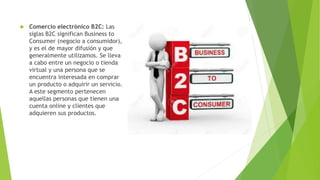  Comercio electrónico B2C: Las
siglas B2C significan Business to
Consumer (negocio a consumidor),
y es el de mayor difusión y que
generalmente utilizamos. Se lleva
a cabo entre un negocio o tienda
virtual y una persona que se
encuentra interesada en comprar
un producto o adquirir un servicio.
A este segmento pertenecen
aquellas personas que tienen una
cuenta online y clientes que
adquieren sus productos.
 