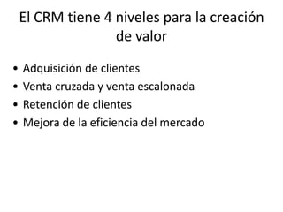 El CRM tiene 4 niveles para la creación
                   de valor
•   Adquisición de clientes
•   Venta cruzada y venta escalonada
•   Retención de clientes
•   Mejora de la eficiencia del mercado
 