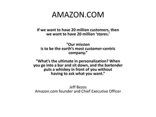 AMAZON.COM
 If we want to have 20 million customers, then
      we want to have 20 million ‘stores.’

                  “Our mission
   is to be the earth’s most customer-centric
                    company.”
 “What’s the ultimate in personalization? When
you go into a bar and sit down, and the bartender
     puts a whiskey in front of you without
          having to ask what you want.”


                Jeff Bezos
Amazon.com founder and Chief Executive Officer
 