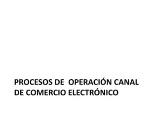 PROCESOS DE OPERACIÓN CANAL
DE COMERCIO ELECTRÓNICO
 